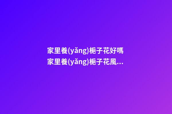 家里養(yǎng)梔子花好嗎 家里養(yǎng)梔子花風(fēng)水禁忌